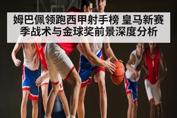 姆巴佩领跑西甲射手榜 皇马新赛季战术与金球奖前景深度分析