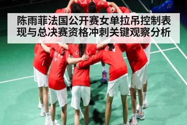 陈雨菲法国公开赛女单拉吊控制表现与总决赛资格冲刺关键观察分析